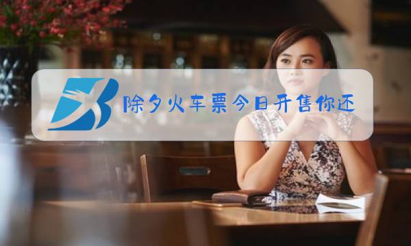 除夕火车票今日开售你还回家过年图片