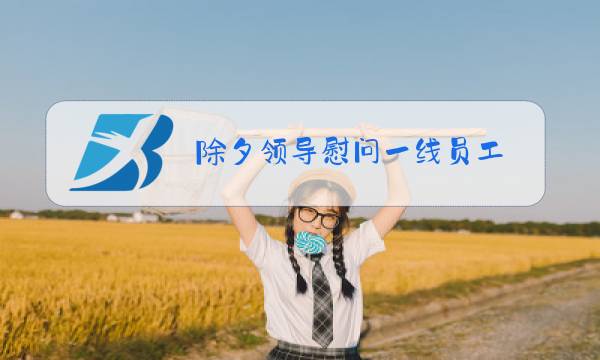 除夕领导慰问一线员工图片