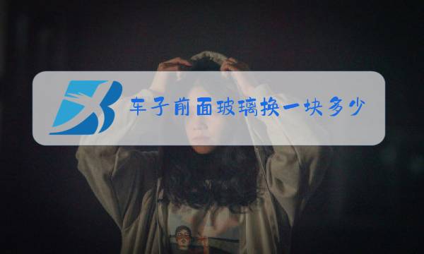 车子前面玻璃换一块多少钱图片