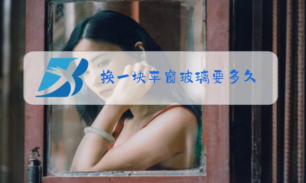 换一块车窗玻璃要多久图片