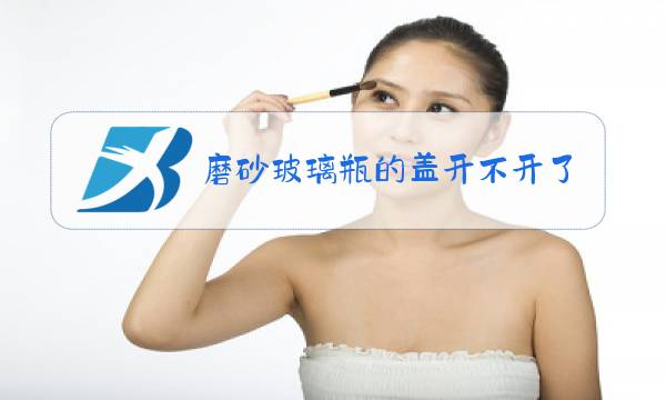 磨砂玻璃瓶的盖开不开了?怎么办?图片