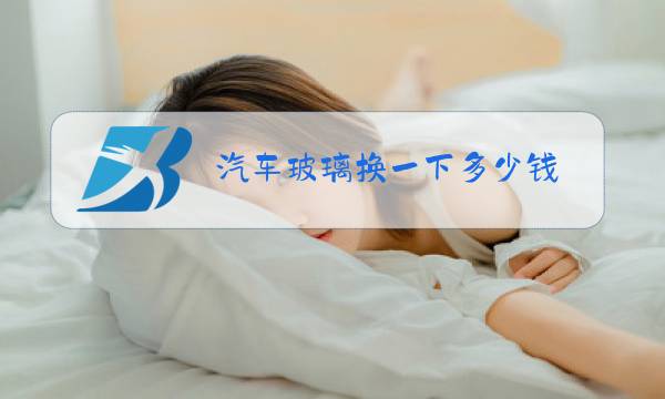 汽车玻璃换一下多少钱图片