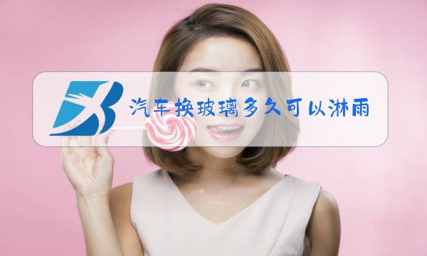 汽车换玻璃多久可以淋雨图片