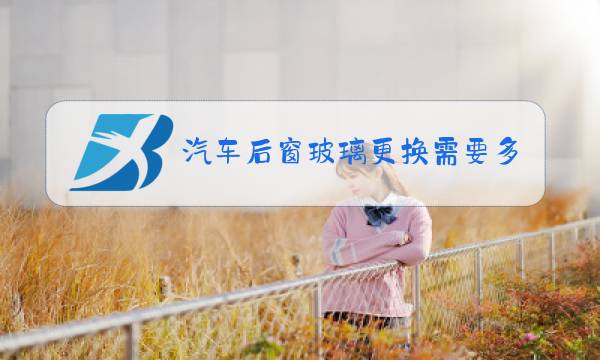 汽车后窗玻璃更换需要多久图片