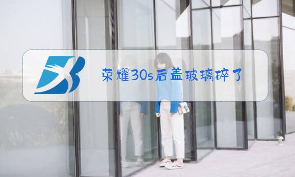 荣耀30s后盖玻璃碎了换多少钱图片