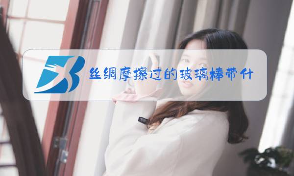 丝绸摩擦过的玻璃棒带什么电用什么表示图片