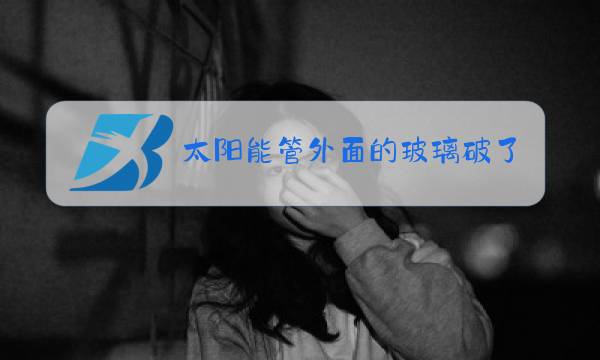太阳能管外面的玻璃破了用不用换图片