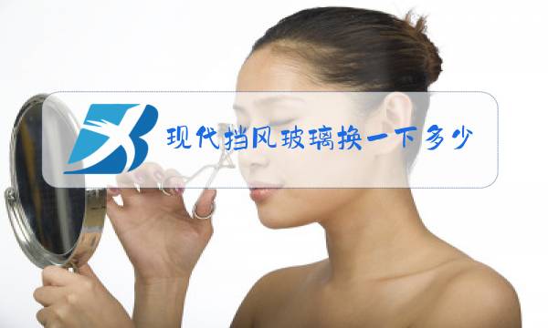 现代挡风玻璃换一下多少钱图片
