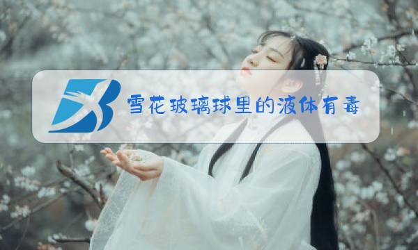 雪花玻璃球里的液体有毒吗图片