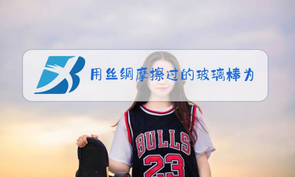 用丝绸摩擦过的玻璃棒为什么带正电图片