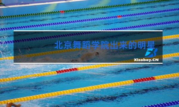 北京舞蹈学院出来的明星有哪些