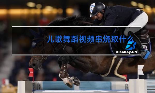 儿歌舞蹈视频串烧取什么题目好