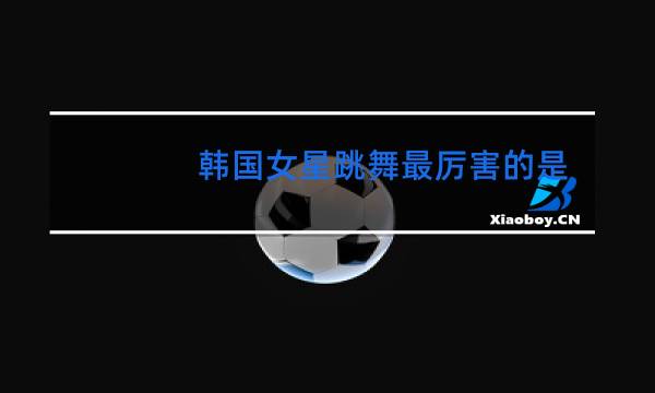 韩国女星跳舞最厉害的是谁