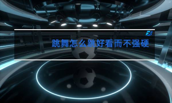 跳舞怎么跳好看而不强硬