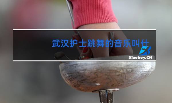 武汉护士跳舞的音乐叫什么图片