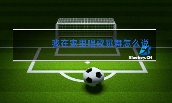 我在家里唱歌跳舞怎么说英文