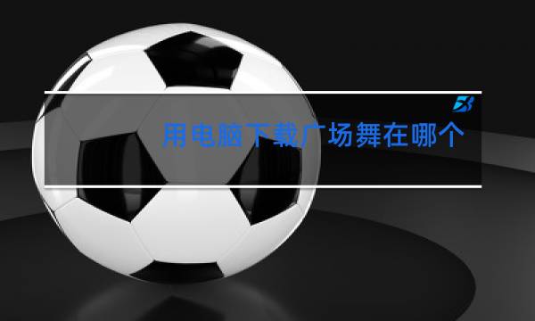 用电脑下载广场舞在哪个地方下载
