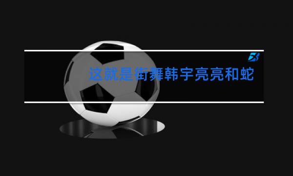 这就是街舞韩宇亮亮和蛇男那舞是第几期图片