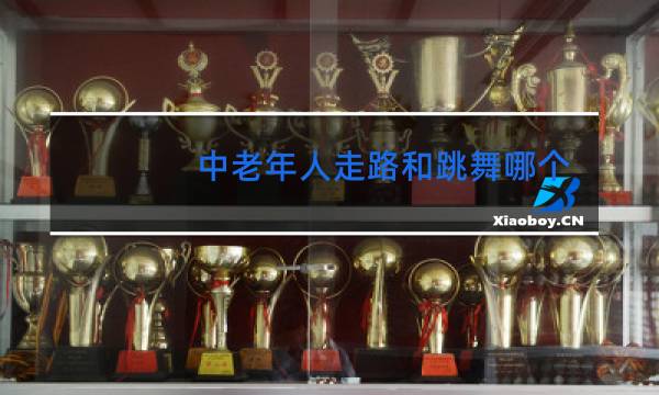 中老年人走路和跳舞哪个更好