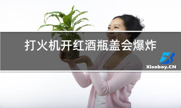 打火机开红酒瓶盖会爆炸吗