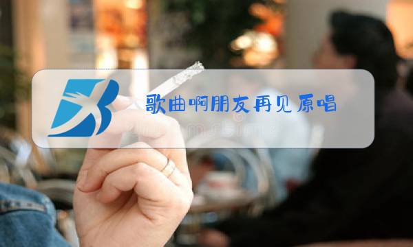 歌曲啊朋友再见原唱图片