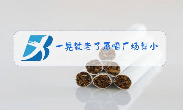 一晃就老了原唱广场舞小太阳视频图片