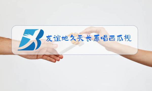 友谊地久天长原唱西瓜视频图片